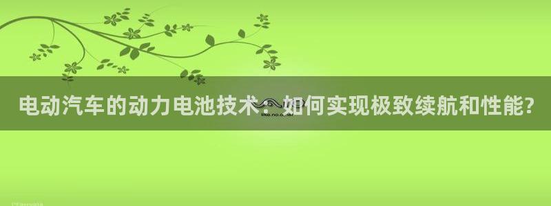 优发国际网站多少：电动汽车的动力电池技术：如何实现极致续航和性能?