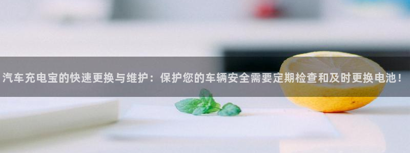 优发国际官网是多少：汽车充电宝的快速更换与维护：保护您的车辆安全需要定期检查和及时更换电池！